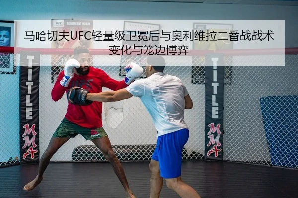 马哈切夫UFC轻量级卫冕后与奥利维拉二番战战术变化与笼边博弈