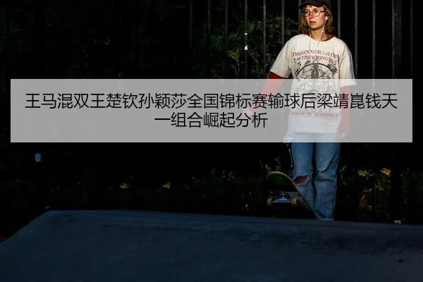 王马混双王楚钦孙颖莎全国锦标赛输球后梁靖崑钱天一组合崛起分析